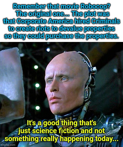 robocop | Remember that movie Robocop?  The original one... The plot was that Corporate America hired Criminals to create riots to devalue properties so they could purchase the properties. It's a good thing that's just science fiction and not something really happening today... | image tagged in robocop | made w/ Imgflip meme maker