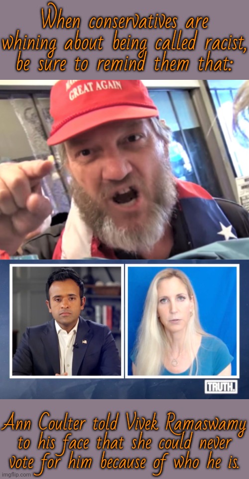 She said the quiet part out loud. | When conservatives are whining about being called racist,
be sure to remind them that:; Ann Coulter told Vivek Ramaswamy to his face that she could never
vote for him because of who he is. | image tagged in angry trumper maga white supremacist,coulter on viveks truth,scumbag republicans,discrimination,prejudice,hard to swallow pills | made w/ Imgflip meme maker