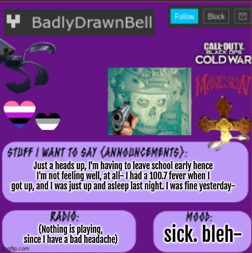 Not to call attention, just a heads up that I might not be on much. | Just a heads up, I'm having to leave school early hence I'm not feeling well, at all- I had a 100.7 fever when I got up, and I was just up and asleep last night. I was fine yesterday-; (Nothing is playing, since I have a bad headache); sick. bleh- | image tagged in bell temp | made w/ Imgflip meme maker