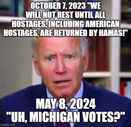 Slow Joe Biden Dementia Face | OCTOBER 7, 2023 "WE WILL NOT REST UNTIL ALL HOSTAGES, INCLUDING AMERICAN HOSTAGES, ARE RETURNED BY HAMAS!"; MAY 8, 2024 "UH, MICHIGAN VOTES?" | image tagged in slow joe biden dementia face | made w/ Imgflip meme maker