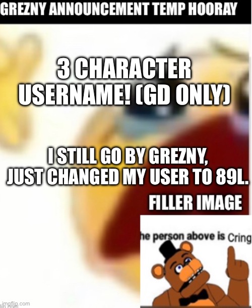 might change it to something cooler, 89l is kinda random gibberish but whatever | 3 CHARACTER USERNAME! (GD ONLY); I STILL GO BY GREZNY, JUST CHANGED MY USER TO 89L. | made w/ Imgflip meme maker