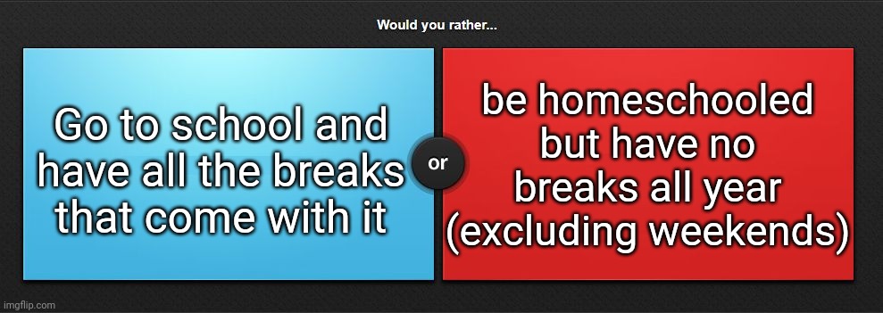 Would you rather | be homeschooled but have no breaks all year (excluding weekends); Go to school and have all the breaks that come with it | image tagged in would you rather | made w/ Imgflip meme maker