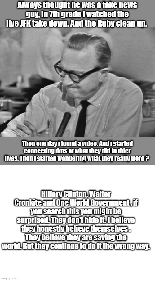Its been going on for a very long time. | Always thought he was a fake news guy, in 7th grade i watched the live JFK take down. And the Ruby clean up. Then one day i found a video. And i started connecting dots at what they did in thier lives. Then i started wondering what they really were ? Hillary Clinton, Walter Cronkite and One World Government , if you search this you might be surprised. They don't hide it. I believe they honestly believe themselves . They believe they are saving the world. But they continue to do it the wrong way. | image tagged in democrats,nwo,psychopaths and serial killers,dangerous | made w/ Imgflip meme maker