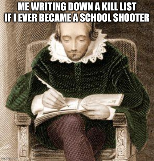 shakespeare writing | ME WRITING DOWN A KILL LIST IF I EVER BECAME A SCHOOL SHOOTER | image tagged in shakespeare writing | made w/ Imgflip meme maker