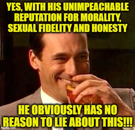 man laughing scotch glass | YES, WITH HIS UNIMPEACHABLE REPUTATION FOR MORALITY, SEXUAL FIDELITY AND HONESTY HE OBVIOUSLY HAS NO REASON TO LIE ABOUT THIS!!! | image tagged in man laughing scotch glass | made w/ Imgflip meme maker