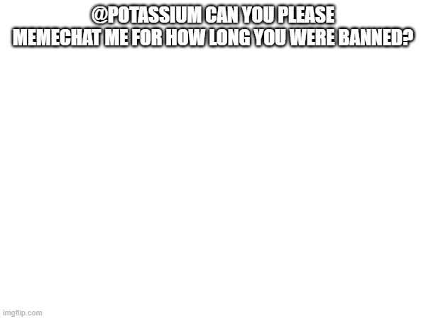 @POTASSIUM CAN YOU PLEASE MEMECHAT ME FOR HOW LONG YOU WERE BANNED? | made w/ Imgflip meme maker