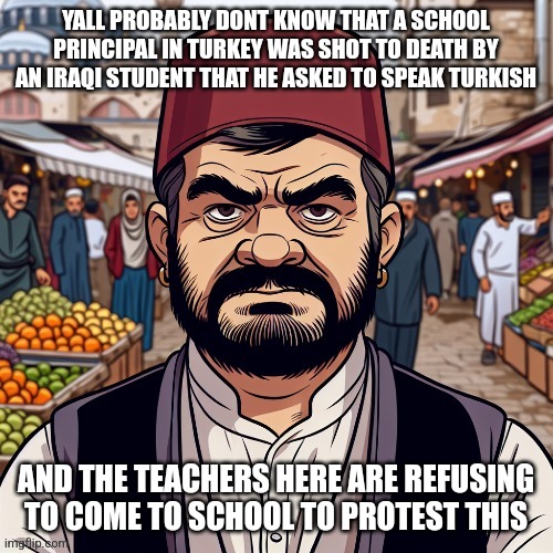 killing someone because they asked you to speak the language of the country you're in is fucked up | YALL PROBABLY DONT KNOW THAT A SCHOOL PRINCIPAL IN TURKEY WAS SHOT TO DEATH BY AN IRAQI STUDENT THAT HE ASKED TO SPEAK TURKISH; AND THE TEACHERS HERE ARE REFUSING TO COME TO SCHOOL TO PROTEST THIS | image tagged in ai richard | made w/ Imgflip meme maker