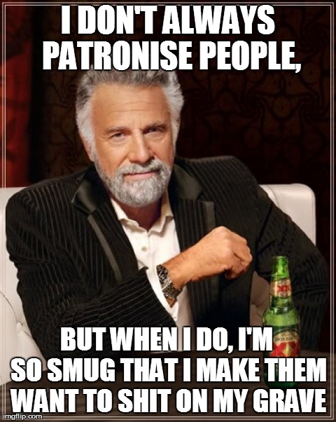 You know the kinda guy I mean. | I DON'T ALWAYS PATRONISE PEOPLE, BUT WHEN I DO, I'M SO SMUG THAT I MAKE THEM WANT TO SHIT ON MY GRAVE | image tagged in memes,the most interesting man in the world,patronising,patronizing,smug,asshole | made w/ Imgflip meme maker