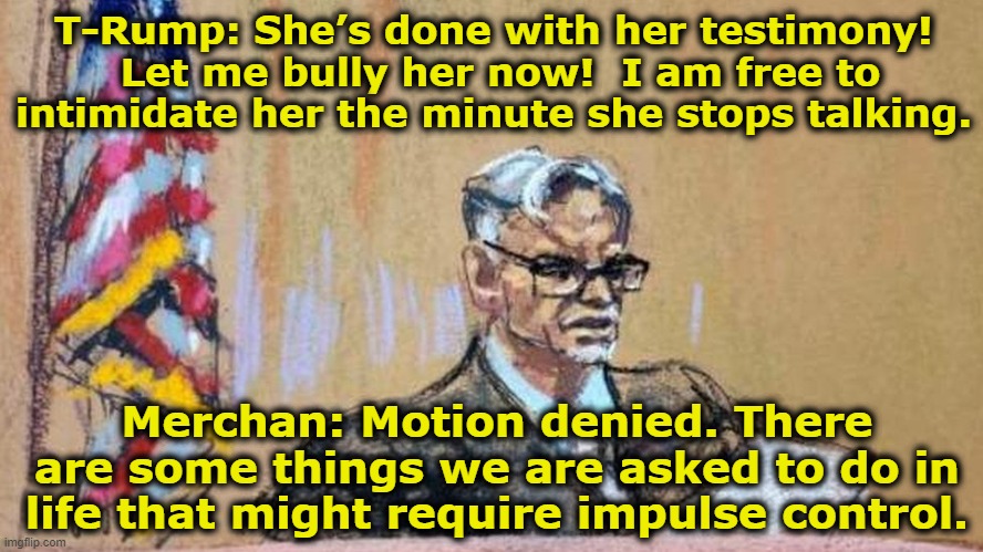 T-Rump and Merchan | T-Rump: She’s done with her testimony!  Let me bully her now!  I am free to intimidate her the minute she stops talking. Merchan: Motion denied. There are some things we are asked to do in life that might require impulse control. | image tagged in maga,basket of deplorables,nevertrump meme,donald trump is an idiot,donald trump mugshot,donald trump memes | made w/ Imgflip meme maker