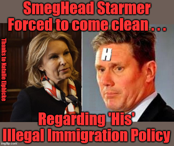 Starmer - Illegal Immigration - Natalie Elphicke | SmegHead Starmer
Forced to come clean . . . Welcome to Starmers version of . . . Natalie Elphicke, Sir Keir Starmer MP; Muslim Votes Matter; YOU CAN'T TRUST A STARMER PLEDGE; RWANDA U-TURN? Blood on Starmers hands? LABOUR IS DESPERATE;LEFTY IMMIGRATION LAWYERS; Burnham; Rayner; Starmer; PLAUSIBLE DENIABILITY !!! Taxi for Rayner ? #RR4PM;100's more Tax collectors; Higher Taxes Under Labour; We're Coming for You; Labour pledges to clamp down on Tax Dodgers; Higher Taxes under Labour; Rachel Reeves Angela Rayner Bovvered? Higher Taxes under Labour; Risks of voting Labour; * EU Re entry? * Mass Immigration? * Build on Greenbelt? * Rayner as our PM? * Ulez 20 mph fines? * Higher taxes? * UK Flag change? * Muslim takeover? * End of Christianity? * Economic collapse? TRIPLE LOCK' Anneliese Dodds Rwanda plan Quid Pro Quo UK/EU Illegal Migrant Exchange deal; UK not taking its fair share, EU Exchange Deal = People Trafficking !!! Starmer to Betray Britain, #Burden Sharing #Quid Pro Quo #100,000; #Immigration #Starmerout #Labour #wearecorbyn #KeirStarmer #DianeAbbott #McDonnell #cultofcorbyn #labourisdead #labourracism #socialistsunday #nevervotelabour #socialistanyday #Antisemitism #Savile #SavileGate #Paedo #Worboys #GroomingGangs #Paedophile #IllegalImmigration #Immigrants #Invasion #Starmeriswrong #SirSoftie #SirSofty #Blair #Steroids (AKA Keith) Labour Slippery Starmer ABBOTT BACK; Union Jack Flag in election campaign material; Concerns raised by Black, Asian and Minority ethnic (BAME) group & activists; Capt U-Turn; Hunt down Tax Dodgers; Higher tax under Labour Starmer is Useless; Capt U-Turn - You can't trust a single word I say - Sorry about the fatalities; VOTE FOR ME; Starmer/Labour to adopt the Rwanda plan? SLIPPERY STARMER =; A SLIPPERY LABOUR PARTY; Are you really going to trust Labour with your vote ? Pension Triple Lock; AS FAR AS YOU CAN THROW IT; Your Next PM? The economy isn't doing as well as official figures suggest; Totally misuses trendy 'GASLIGHTING' term; Makes desperate speech to . . . GASLIGHT THE TORIES; Elphicke In - Corbyn Out; THE LABOUR PARTY; Thanks to Natalie Elphicke; Regarding 'His' 
Illegal Immigration Policy | image tagged in smeghead starmer,natalie elphicke,illegal immigration,stop boats rwanda,labourisdead,israel palestine hamas muslim vote | made w/ Imgflip meme maker