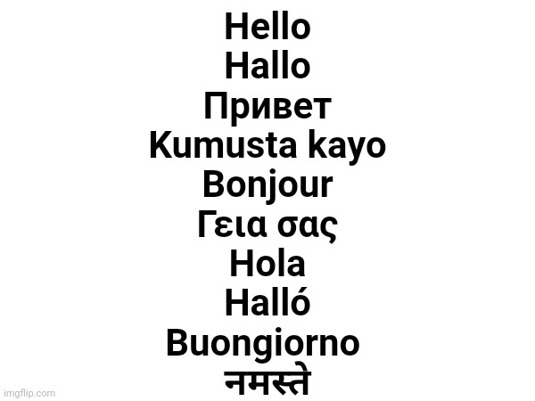 The word 'hello' in 10 languages :] | Hello
Hallo
Привет
Kumusta kayo
Bonjour
Γεια σας
Hola
Halló
Buongiorno 
नमस्ते | made w/ Imgflip meme maker