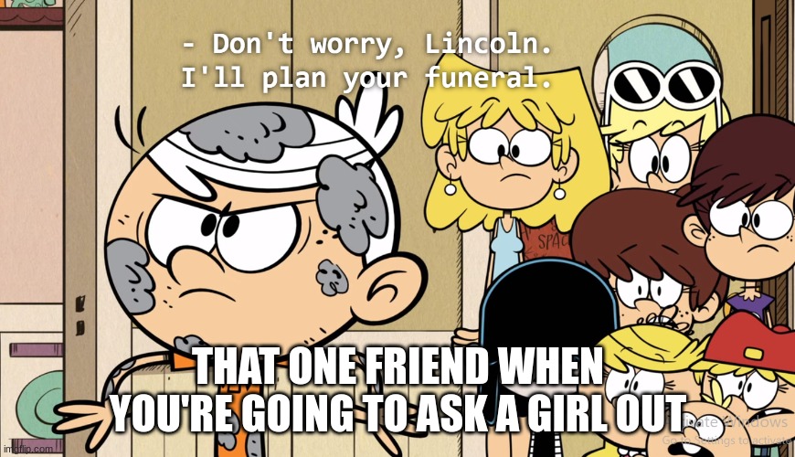 Funeral planning always starts early | THAT ONE FRIEND WHEN YOU'RE GOING TO ASK A GIRL OUT | image tagged in don't worry lincoln i'll plan your funeral,relatable,funny | made w/ Imgflip meme maker