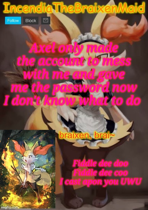 ~IncendiaTheBraixenMaid~ | Axel only made the account to mess with me and gave me the password now I don't know what to do; Fiddle dee doo
Fiddle dee coo
I cast apon you UWU | image tagged in incendiathebraixenmaid | made w/ Imgflip meme maker