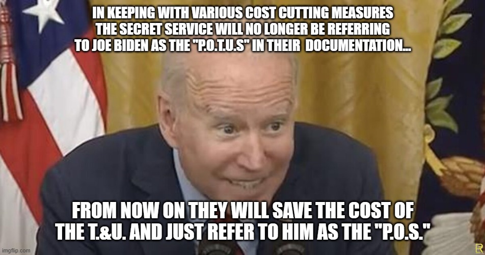 Hail to the P.O.S. | IN KEEPING WITH VARIOUS COST CUTTING MEASURES THE SECRET SERVICE WILL NO LONGER BE REFERRING TO JOE BIDEN AS THE "P.O.T.U.S" IN THEIR  DOCUMENTATION... FROM NOW ON THEY WILL SAVE THE COST OF THE T.&U. AND JUST REFER TO HIM AS THE "P.O.S." | image tagged in creepy joe biden,scumbag | made w/ Imgflip meme maker