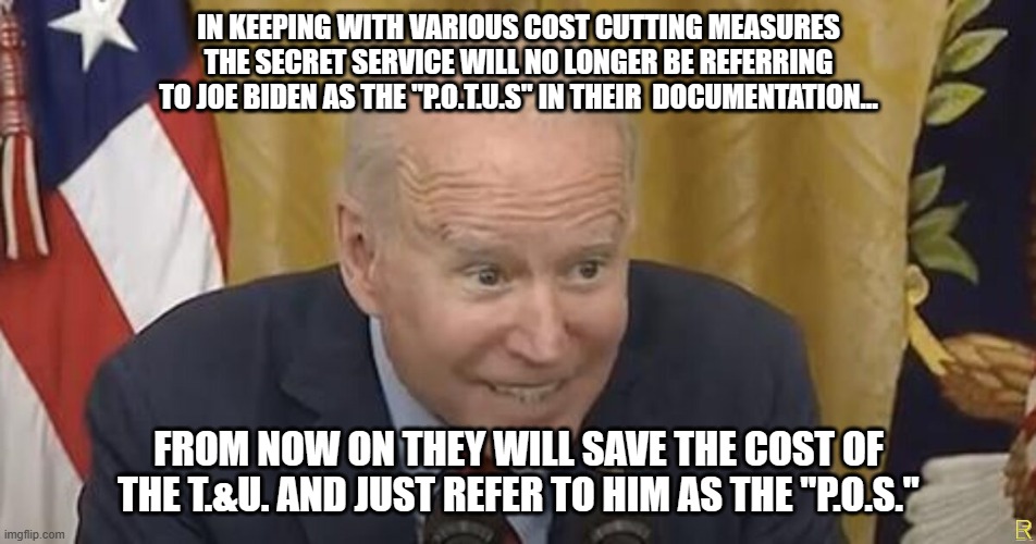Hail to the P.O.S. (c) | IN KEEPING WITH VARIOUS COST CUTTING MEASURES THE SECRET SERVICE WILL NO LONGER BE REFERRING TO JOE BIDEN AS THE "P.O.T.U.S" IN THEIR  DOCUMENTATION... FROM NOW ON THEY WILL SAVE THE COST OF THE T.&U. AND JUST REFER TO HIM AS THE "P.O.S." | image tagged in creepy joe biden | made w/ Imgflip meme maker