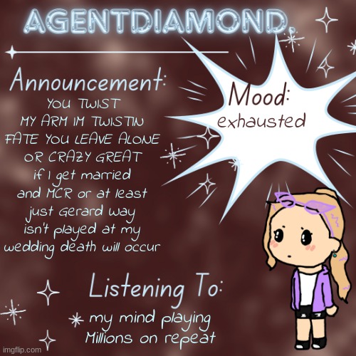 AgentDiamond. Announcement Temp by MC | YOU TWIST MY ARM IM TWISTIN FATE YOU LEAVE ALONE OR CRAZY GREAT if I get married and MCR or at least just Gerard Way isn't played at my wedding death will occur; exhausted; my mind playing Millions on repeat | image tagged in agentdiamond announcement temp by mc | made w/ Imgflip meme maker