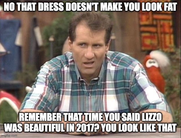 lizzo 2017 - rohb/rupe | NO THAT DRESS DOESN'T MAKE YOU LOOK FAT; REMEMBER THAT TIME YOU SAID LIZZO WAS BEAUTIFUL IN 2017? YOU LOOK LIKE THAT | image tagged in al bundy | made w/ Imgflip meme maker
