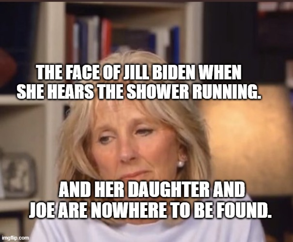 Jill Biden meme | THE FACE OF JILL BIDEN WHEN SHE HEARS THE SHOWER RUNNING. AND HER DAUGHTER AND JOE ARE NOWHERE TO BE FOUND. | image tagged in jill biden meme | made w/ Imgflip meme maker