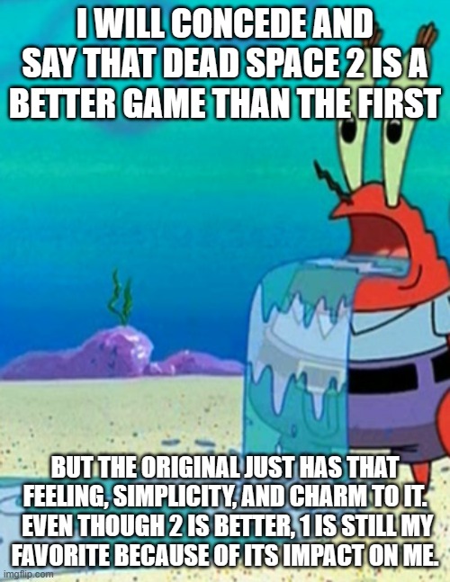 Mr krabs drool | I WILL CONCEDE AND SAY THAT DEAD SPACE 2 IS A
BETTER GAME THAN THE FIRST; BUT THE ORIGINAL JUST HAS THAT FEELING, SIMPLICITY, AND CHARM TO IT.  EVEN THOUGH 2 IS BETTER, 1 IS STILL MY
FAVORITE BECAUSE OF ITS IMPACT ON ME. | image tagged in mr krabs drool | made w/ Imgflip meme maker