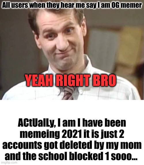 It is true tho | All users when they hear me say I am OG memer; YEAH RIGHT BRO; ACtUalLy, I am I have been memeing 2021 it is just 2 accounts got deleted by my mom and the school blocked 1 sooo... | image tagged in al bundy yeah right,true story,haters,why are you reading the tags,stop reading the tags,or else | made w/ Imgflip meme maker