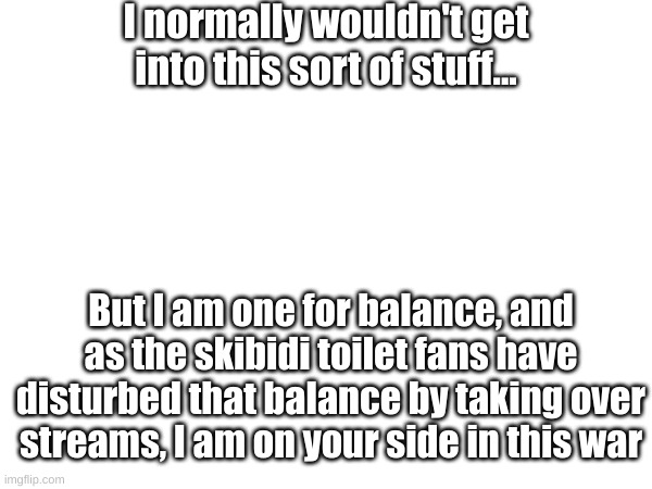 I normally wouldn't get into this sort of stuff... But I am one for balance, and as the skibidi toilet fans have disturbed that balance by taking over streams, I am on your side in this war | image tagged in a message | made w/ Imgflip meme maker