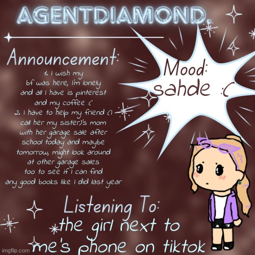 AgentDiamond. Announcement Temp by MC | sahde :(; 1. I wish my bf was here, I'm lonely and all I have is pinterest and my coffee :(
2. I have to help my friend (I call her my sister)'s mom with her garage sale after school today and maybe tomorrow, might look around at other garage sales too to see if I can find any good books like I did last year; the girl next to me's phone on tiktok | image tagged in agentdiamond announcement temp by mc | made w/ Imgflip meme maker