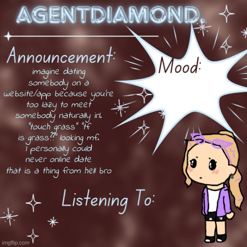 AgentDiamond. Announcement Temp by MC | imagine dating somebody on a website/app because you're too lazy to meet somebody naturally irl. "touch grass" "tf is grass??" looking mf.
I personally could never online date that is a thing from hell bro | image tagged in agentdiamond announcement temp by mc | made w/ Imgflip meme maker