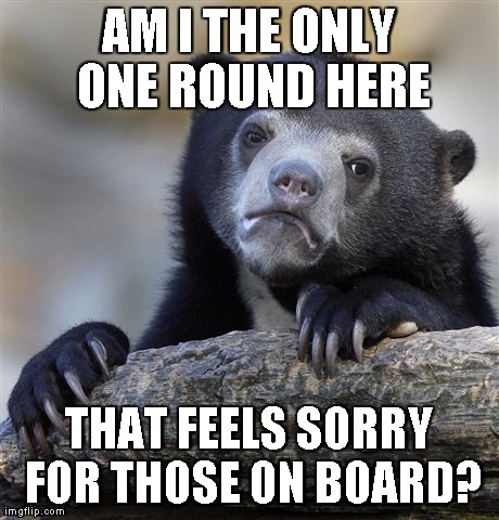Confession Bear Meme | AM I THE ONLY ONE ROUND HERE THAT FEELS SORRY FOR THOSE ON BOARD? | image tagged in memes,confession bear | made w/ Imgflip meme maker