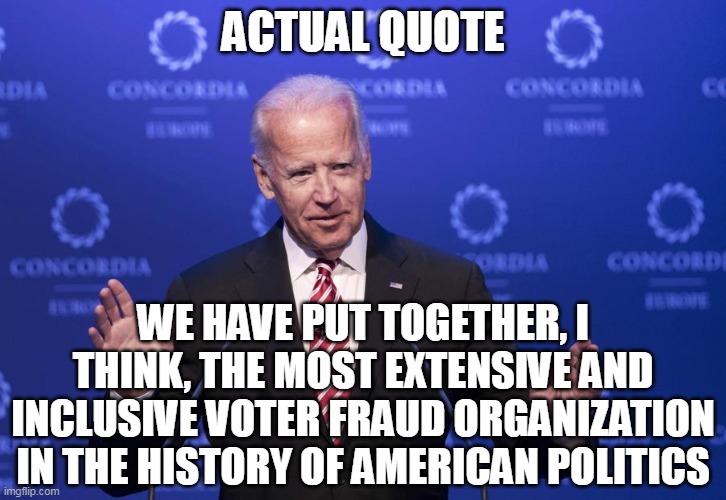 Always saying the quiet part out loud. | ACTUAL QUOTE; WE HAVE PUT TOGETHER, I THINK, THE MOST EXTENSIVE AND INCLUSIVE VOTER FRAUD ORGANIZATION IN THE HISTORY OF AMERICAN POLITICS | image tagged in joe biden,potus,cheater,stolen,dementia | made w/ Imgflip meme maker