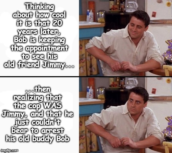 Comprehending Joey | Thinking about how cool it is that 20 years later, Bob is keeping the appointment to see his old friend Jimmy... ...then realizing that the cop WAS Jimmy, and that he just couldn't bear to arrest his old buddy Bob | image tagged in comprehending joey,english teachers,literature | made w/ Imgflip meme maker