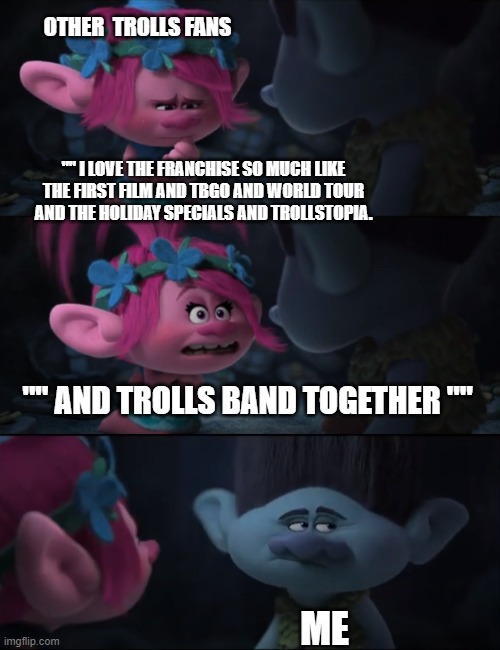 Trolls Band Together meme. | OTHER  TROLLS FANS; "" I LOVE THE FRANCHISE SO MUCH LIKE THE FIRST FILM AND TBGO AND WORLD TOUR AND THE HOLIDAY SPECIALS AND TROLLSTOPIA. "" AND TROLLS BAND TOGETHER ""; ME | image tagged in trolls memes,trolls band together memes,trolls 3 memes,trolls branch memes | made w/ Imgflip meme maker