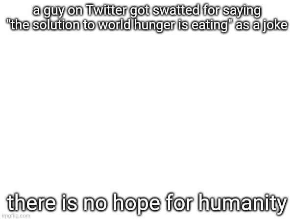 a guy on Twitter got swatted for saying "the solution to world hunger is eating" as a joke; there is no hope for humanity | made w/ Imgflip meme maker