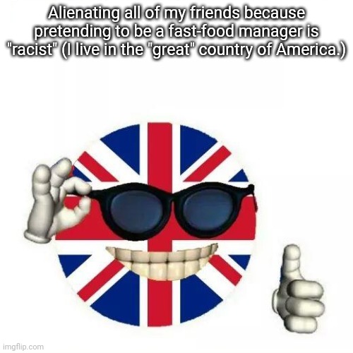 Yaaay. | Alienating all of my friends because pretending to be a fast-food manager is "racist" (I live in the "great" country of America.) | image tagged in british flag thumbs up | made w/ Imgflip meme maker