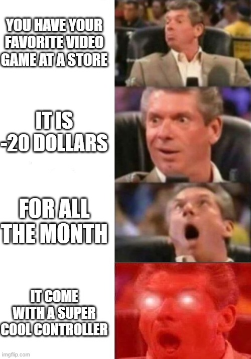 at a game store (0,000000000000000000000000000000000000000000000% of chances it actually happen | YOU HAVE YOUR FAVORITE VIDEO GAME AT A STORE; IT IS -20 DOLLARS; FOR ALL THE MONTH; IT COME WITH A SUPER COOL CONTROLLER | image tagged in mr mcmahon reaction | made w/ Imgflip meme maker