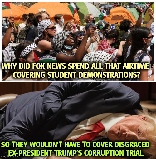 WHY DID FOX NEWS SPEND ALL THAT AIRTIME 
COVERING STUDENT DEMONSTRATIONS? SO THEY WOULDN'T HAVE TO COVER DISGRACED 
EX-PRESIDENT TRUMP'S CORRUPTION TRIAL. | image tagged in student,demonstrations,trump,corruption,trial,gaza | made w/ Imgflip meme maker
