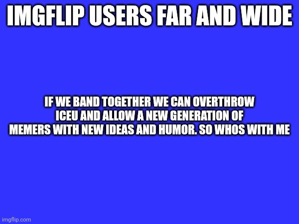 It is time | IMGFLIP USERS FAR AND WIDE; IF WE BAND TOGETHER WE CAN OVERTHROW ICEU AND ALLOW A NEW GENERATION OF MEMERS WITH NEW IDEAS AND HUMOR. SO WHOS WITH ME | made w/ Imgflip meme maker