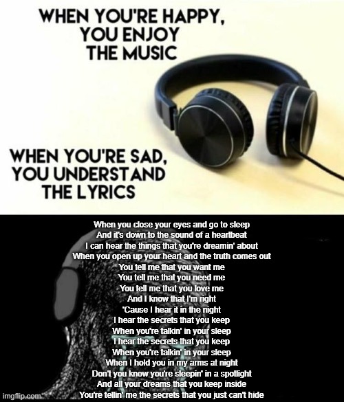 Who else watched the FNAF movie | When you close your eyes and go to sleep
And it's down to the sound of a heartbeat
I can hear the things that you're dreamin' about
When you open up your heart and the truth comes out
You tell me that you want me
You tell me that you need me
You tell me that you love me
And I know that I'm right
'Cause I hear it in the night
I hear the secrets that you keep
When you're talkin' in your sleep
I hear the secrets that you keep
When you're talkin' in your sleep
When I hold you in my arms at night
Don't you know you're sleepin' in a spotlight
And all your dreams that you keep inside
You're tellin' me the secrets that you just can't hide | image tagged in when your sad you understand the lyrics | made w/ Imgflip meme maker