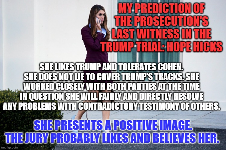 Hope Hicks, an honest communications professional. | MY PREDICTION OF THE PROSECUTION'S LAST WITNESS IN THE TRUMP TRIAL: HOPE HICKS; SHE LIKES TRUMP AND TOLERATES COHEN. SHE DOES NOT LIE TO COVER TRUMP'S TRACKS. SHE WORKED CLOSELY WITH BOTH PARTIES AT THE TIME IN QUESTION SHE WILL FAIRLY AND DIRECTLY RESOLVE ANY PROBLEMS WITH CONTRADICTORY TESTIMONY OF OTHERS. SHE PRESENTS A POSITIVE IMAGE. THE JURY PROBABLY LIKES AND BELIEVES HER. | image tagged in politics | made w/ Imgflip meme maker