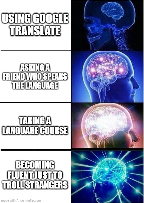 real | USING GOOGLE TRANSLATE; ASKING A FRIEND WHO SPEAKS THE LANGUAGE; TAKING A LANGUAGE COURSE; BECOMING FLUENT JUST TO TROLL STRANGERS | image tagged in memes,expanding brain,ai meme,ai,funny memes | made w/ Imgflip meme maker
