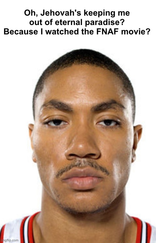 Derrick Rose Straight Face | Oh, Jehovah's keeping me out of eternal paradise? Because I watched the FNAF movie? | image tagged in derrick rose straight face | made w/ Imgflip meme maker