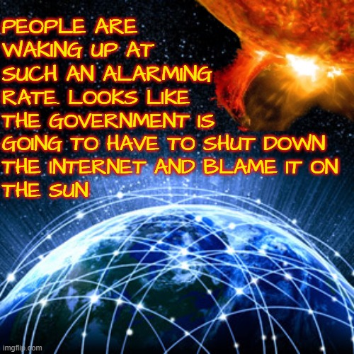 Solar Flare warning | PEOPLE ARE 
WAKING UP AT
SUCH AN ALARMING; RATE. LOOKS LIKE
THE GOVERNMENT IS 
GOING TO HAVE TO SHUT DOWN
THE INTERNET AND BLAME IT ON
THE SUN | image tagged in solar,sun,the sun,waking up,government corruption,propaganda | made w/ Imgflip meme maker
