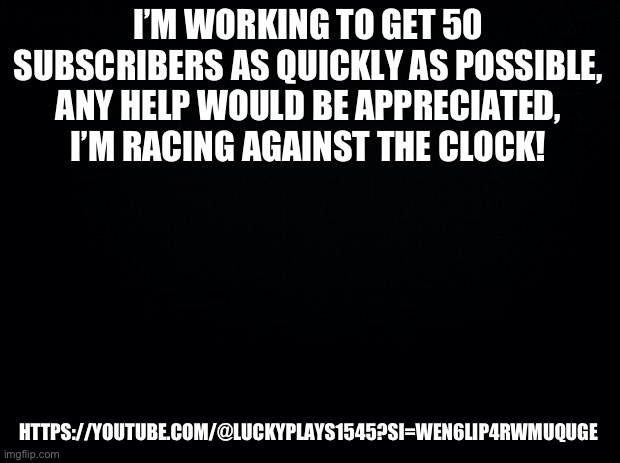Black background | I’M WORKING TO GET 50 SUBSCRIBERS AS QUICKLY AS POSSIBLE, ANY HELP WOULD BE APPRECIATED, I’M RACING AGAINST THE CLOCK! HTTPS://YOUTUBE.COM/@LUCKYPLAYS1545?SI=WEN6LIP4RWMUQUGE | image tagged in black background | made w/ Imgflip meme maker
