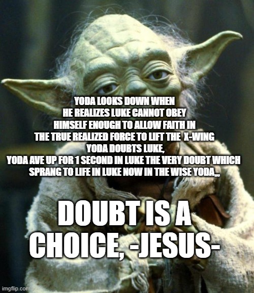 LUKE IS ASS KISS | YODA LOOKS DOWN WHEN HE REALIZES LUKE CANNOT OBEY HIMSELF ENOUGH TO ALLOW FAITH IN THE TRUE REALIZED FORCE TO LIFT THE  X-WING
 YODA DOUBTS LUKE, YODA AVE UP FOR 1 SECOND IN LUKE THE VERY DOUBT WHICH 

SPRANG TO LIFE IN LUKE NOW IN THE WISE YODA,,, DOUBT IS A CHOICE, -JESUS- | image tagged in memes,star wars yoda | made w/ Imgflip meme maker