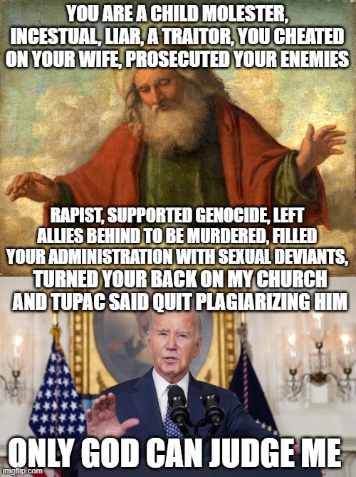 Only God Can Judge Me | YOU ARE A CHILD MOLESTER, INCESTUAL, LIAR, A TRAITOR, YOU CHEATED ON YOUR WIFE, PROSECUTED YOUR ENEMIES; RAPIST, SUPPORTED GENOCIDE, LEFT ALLIES BEHIND TO BE MURDERED, FILLED YOUR ADMINISTRATION WITH SEXUAL DEVIANTS, TURNED YOUR BACK ON MY CHURCH AND TUPAC SAID QUIT PLAGIARIZING HIM; ONLY GOD CAN JUDGE ME | image tagged in tupac,fjb,judgement,joe biden,rapist,maga | made w/ Imgflip meme maker