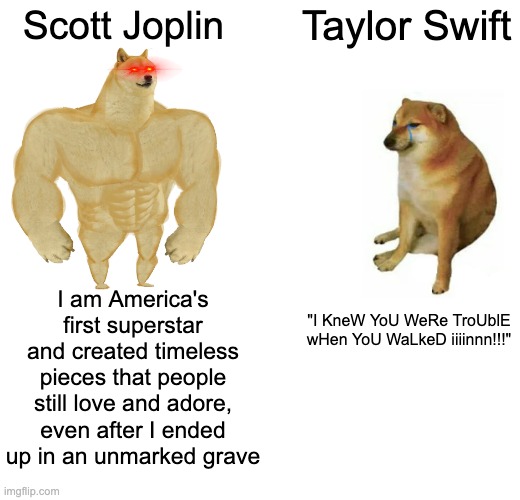 Joplin Vs Swifty | Scott Joplin; Taylor Swift; I am America's first superstar and created timeless pieces that people still love and adore, even after I ended up in an unmarked grave; "I KneW YoU WeRe TroUblE wHen YoU WaLkeD iiiinnn!!!" | image tagged in memes,buff doge vs cheems,ragtime,taylor swift | made w/ Imgflip meme maker