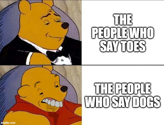 Dogs | THE PEOPLE WHO SAY TOES; THE PEOPLE WHO SAY DOGS | image tagged in tuxedo winnie the pooh grossed reverse,toes,dogs,stop reading the tags | made w/ Imgflip meme maker