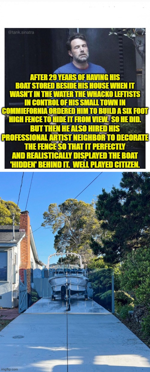 How to handle the modern Marxist 101 | AFTER 29 YEARS OF HAVING HIS BOAT STORED BESIDE HIS HOUSE WHEN IT WASN'T IN THE WATER THE WHACKO LEFTISTS IN CONTROL OF HIS SMALL TOWN IN COMMIEFORNIA ORDERED HIM TO BUILD A SIX FOOT HIGH FENCE TO HIDE IT FROM VIEW.  SO HE DID. BUT THEN HE ALSO HIRED HIS PROFESSIONAL ARTIST NEIGHBOR TO DECORATE THE FENCE SO THAT IT PERFECTLY AND REALISTICALLY DISPLAYED THE BOAT 'HIDDEN' BEHIND IT.  WELL PLAYED CITIZEN. | image tagged in yep | made w/ Imgflip meme maker