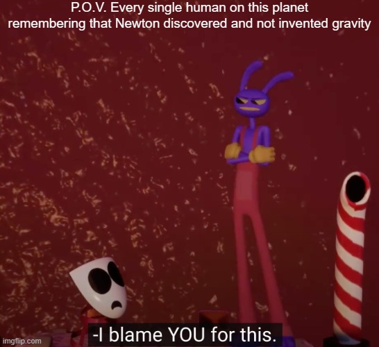 Tadc I blame you for this | P.O.V. Every single human on this planet remembering that Newton discovered and not invented gravity | image tagged in tadc i blame you for this | made w/ Imgflip meme maker