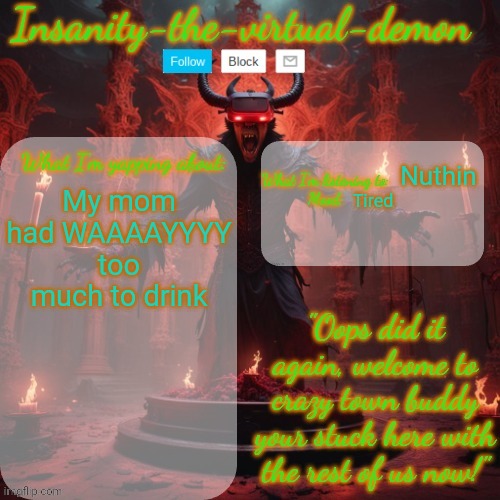 She's acting like a 3 yr old but she did ask me if I was hungry so yay | Nuthin; My mom had WAAAAYYYY too much to drink; Tired | image tagged in insanity-the-virtual-demon announcement temp better version | made w/ Imgflip meme maker