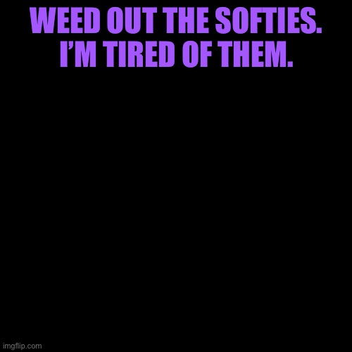 WEED OUT THE SOFTIES. I’M TIRED OF THEM. | made w/ Imgflip meme maker